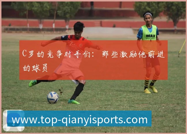 C罗的竞争对手们:那些激励他前进的球员
